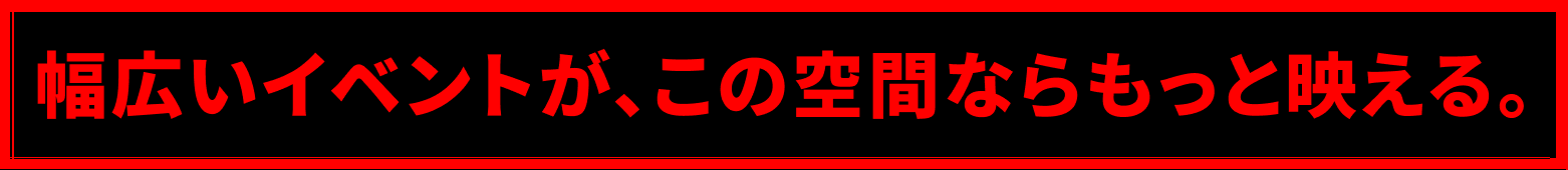 幅広いイベントが、この空間ならもっと映える。